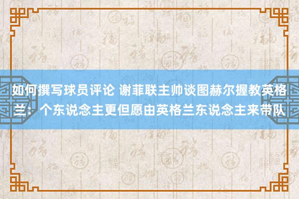 如何撰写球员评论 谢菲联主帅谈图赫尔握教英格兰：个东说念主更但愿由英格兰东说念主来带队