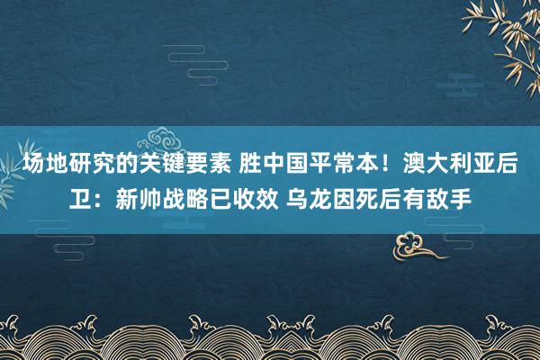 场地研究的关键要素 胜中国平常本！澳大利亚后卫：新帅战略已收效 乌龙因死后有敌手