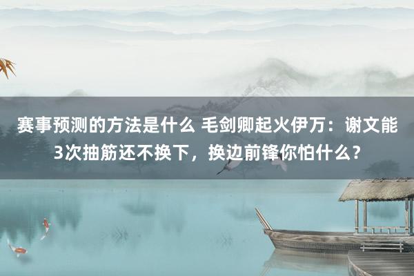 赛事预测的方法是什么 毛剑卿起火伊万：谢文能3次抽筋还不换下，换边前锋你怕什么？