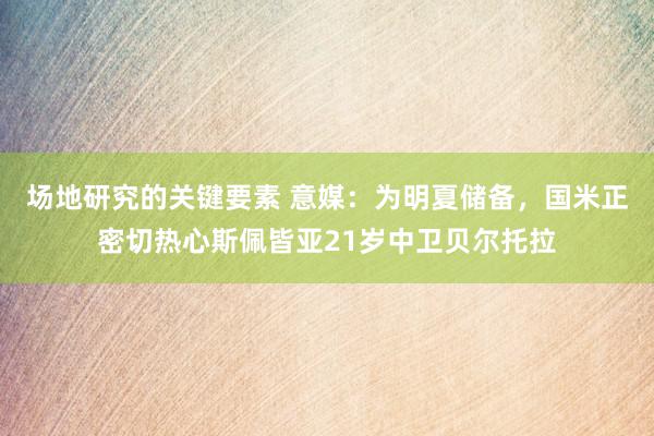 场地研究的关键要素 意媒：为明夏储备，国米正密切热心斯佩皆亚21岁中卫贝尔托拉