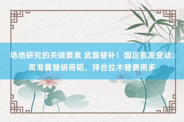 场地研究的关键要素 武磊替补！国足首发变动：高准翼替胡荷韬，拜合拉木替费南多