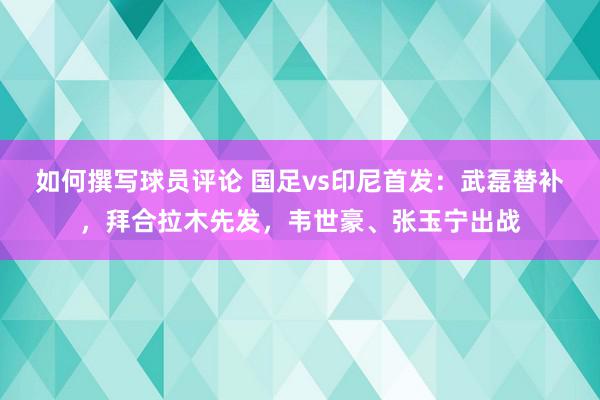 如何撰写球员评论 国足vs印尼首发：武磊替补，拜合拉木先发，韦世豪、张玉宁出战