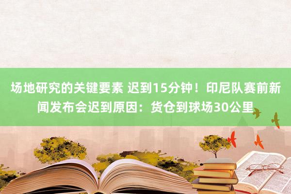 场地研究的关键要素 迟到15分钟！印尼队赛前新闻发布会迟到原因：货仓到球场30公里