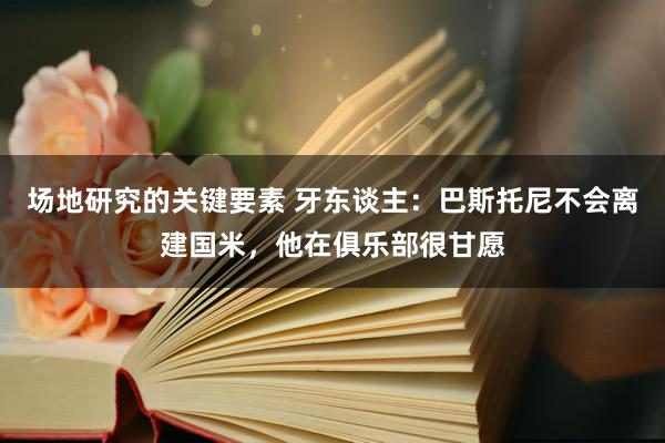 场地研究的关键要素 牙东谈主：巴斯托尼不会离建国米，他在俱乐部很甘愿