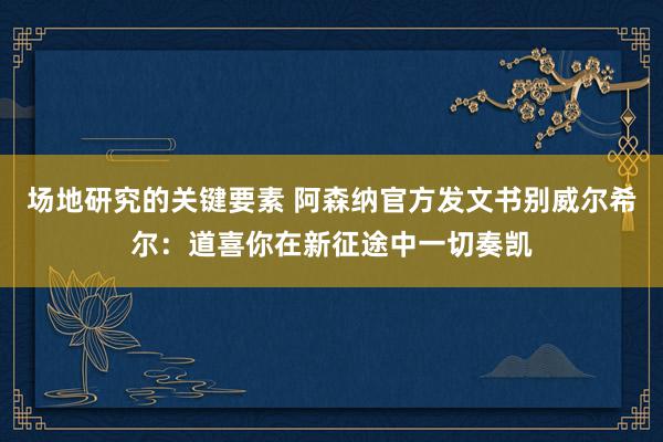 场地研究的关键要素 阿森纳官方发文书别威尔希尔：道喜你在新征途中一切奏凯