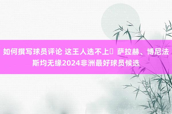 如何撰写球员评论 这王人选不上❓萨拉赫、博尼法斯均无缘2024非洲最好球员候选