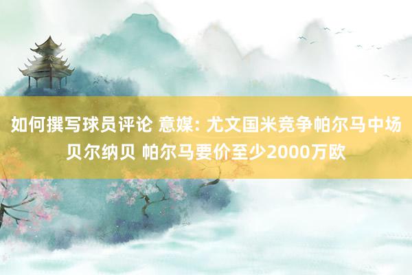 如何撰写球员评论 意媒: 尤文国米竞争帕尔马中场贝尔纳贝 帕尔马要价至少2000万欧