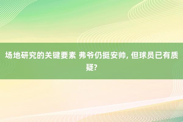 场地研究的关键要素 弗爷仍挺安帅, 但球员已有质疑?