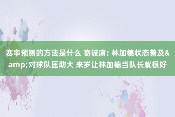 赛事预测的方法是什么 寄诚庸: 林加德状态普及&对球队匡助大 来岁让林加德当队长就很好