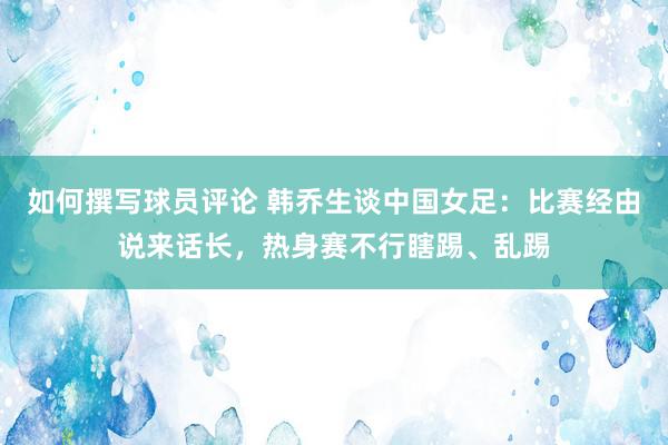 如何撰写球员评论 韩乔生谈中国女足：比赛经由说来话长，热身赛不行瞎踢、乱踢