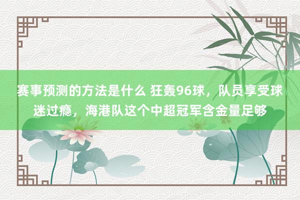 赛事预测的方法是什么 狂轰96球，队员享受球迷过瘾，海港队这个中超冠军含金量足够