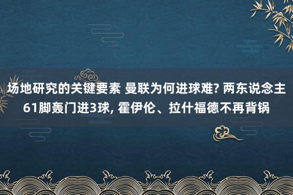 场地研究的关键要素 曼联为何进球难? 两东说念主61脚轰门进3球, 霍伊伦、拉什福德不再背锅