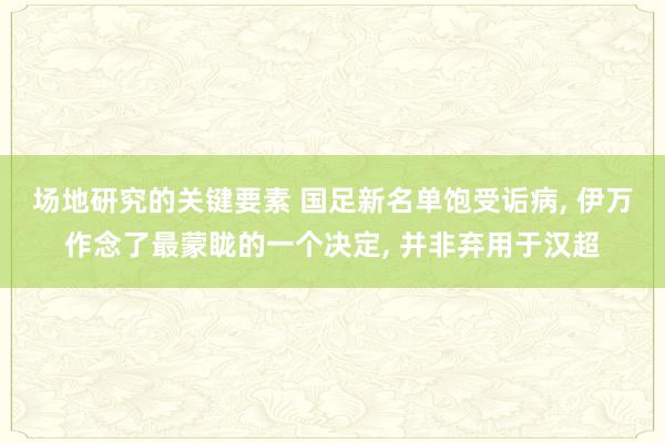 场地研究的关键要素 国足新名单饱受诟病, 伊万作念了最蒙眬的一个决定, 并非弃用于汉超