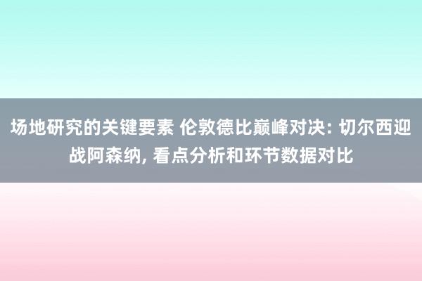 场地研究的关键要素 伦敦德比巅峰对决: 切尔西迎战阿森纳, 看点分析和环节数据对比