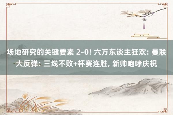 场地研究的关键要素 2-0! 六万东谈主狂欢: 曼联大反弹: 三线不败+杯赛连胜, 新帅咆哮庆祝