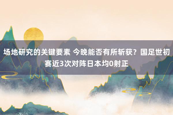 场地研究的关键要素 今晚能否有所斩获？国足世初赛近3次对阵日本均0射正