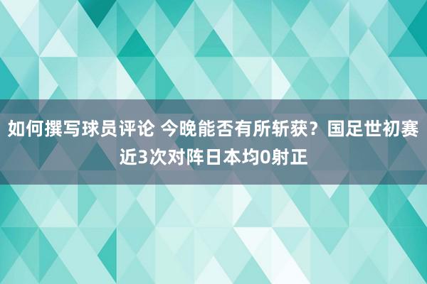 如何撰写球员评论 今晚能否有所斩获？国足世初赛近3次对阵日本均0射正