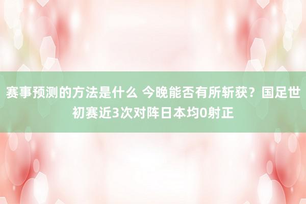 赛事预测的方法是什么 今晚能否有所斩获？国足世初赛近3次对阵日本均0射正