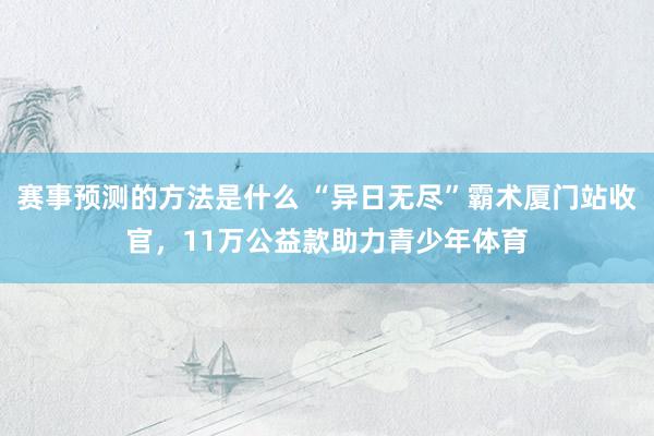 赛事预测的方法是什么 “异日无尽”霸术厦门站收官，11万公益款助力青少年体育