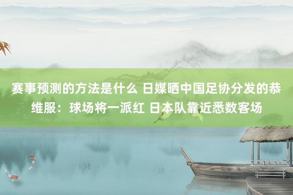 赛事预测的方法是什么 日媒晒中国足协分发的恭维服：球场将一派红 日本队靠近悉数客场