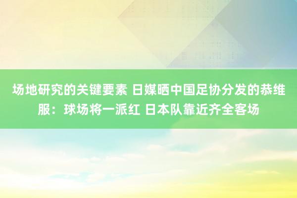 场地研究的关键要素 日媒晒中国足协分发的恭维服：球场将一派红 日本队靠近齐全客场