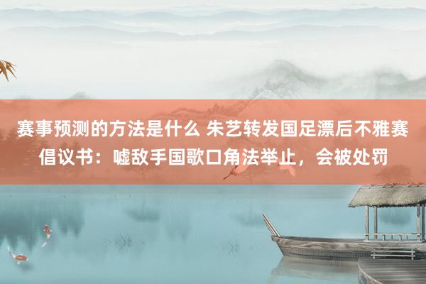 赛事预测的方法是什么 朱艺转发国足漂后不雅赛倡议书：嘘敌手国歌口角法举止，会被处罚