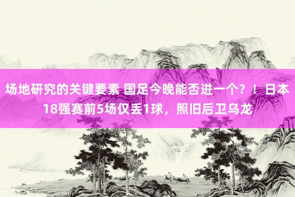 场地研究的关键要素 国足今晚能否进一个？！日本18强赛前5场仅丢1球，照旧后卫乌龙