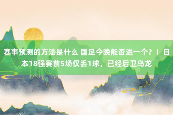 赛事预测的方法是什么 国足今晚能否进一个？！日本18强赛前5场仅丢1球，已经后卫乌龙