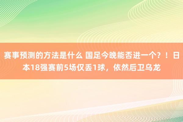 赛事预测的方法是什么 国足今晚能否进一个？！日本18强赛前5场仅丢1球，依然后卫乌龙