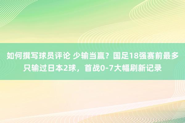 如何撰写球员评论 少输当赢？国足18强赛前最多只输过日本2球，首战0-7大幅刷新记录