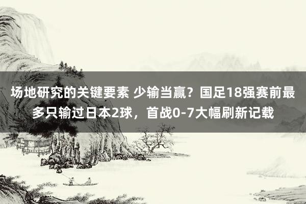 场地研究的关键要素 少输当赢？国足18强赛前最多只输过日本2球，首战0-7大幅刷新记载