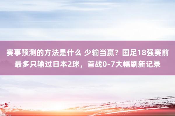 赛事预测的方法是什么 少输当赢？国足18强赛前最多只输过日本2球，首战0-7大幅刷新记录