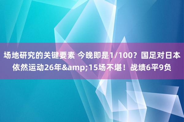 场地研究的关键要素 今晚即是1/100？国足对日本依然运动26年&15场不堪！战绩6平9负