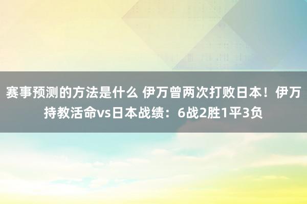 赛事预测的方法是什么 伊万曾两次打败日本！伊万持教活命vs日本战绩：6战2胜1平3负