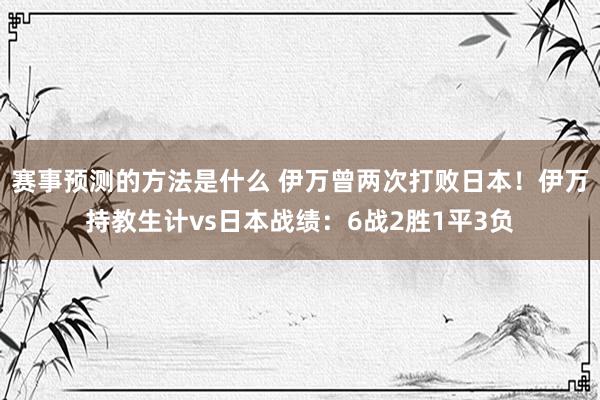 赛事预测的方法是什么 伊万曾两次打败日本！伊万持教生计vs日本战绩：6战2胜1平3负