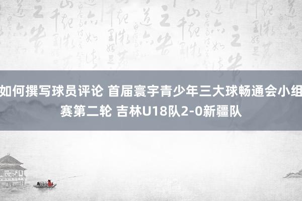 如何撰写球员评论 首届寰宇青少年三大球畅通会小组赛第二轮 吉林U18队2-0新疆队