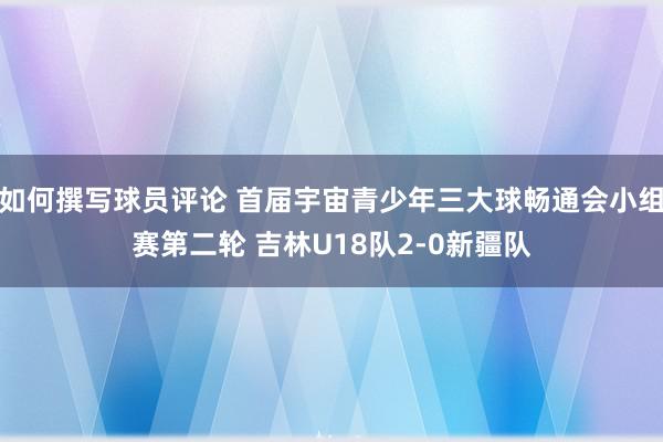 如何撰写球员评论 首届宇宙青少年三大球畅通会小组赛第二轮 吉林U18队2-0新疆队