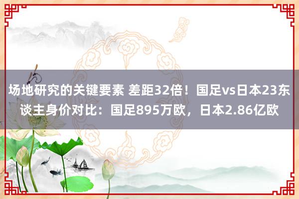 场地研究的关键要素 差距32倍！国足vs日本23东谈主身价对比：国足895万欧，日本2.86亿欧