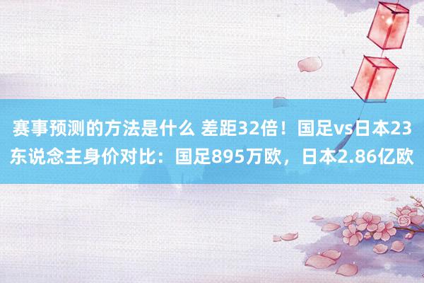 赛事预测的方法是什么 差距32倍！国足vs日本23东说念主身价对比：国足895万欧，日本2.86亿欧